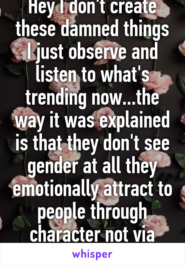 Hey I don't create these damned things I just observe and listen to what's trending now...the way it was explained is that they don't see gender at all they emotionally attract to people through character not via physicality.