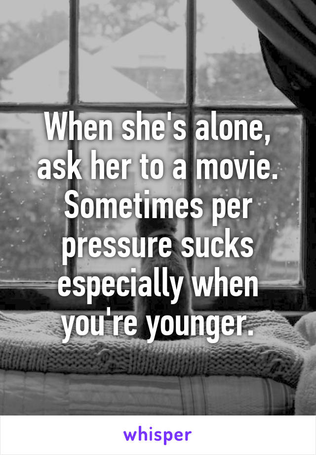 When she's alone, ask her to a movie. Sometimes per pressure sucks especially when you're younger.