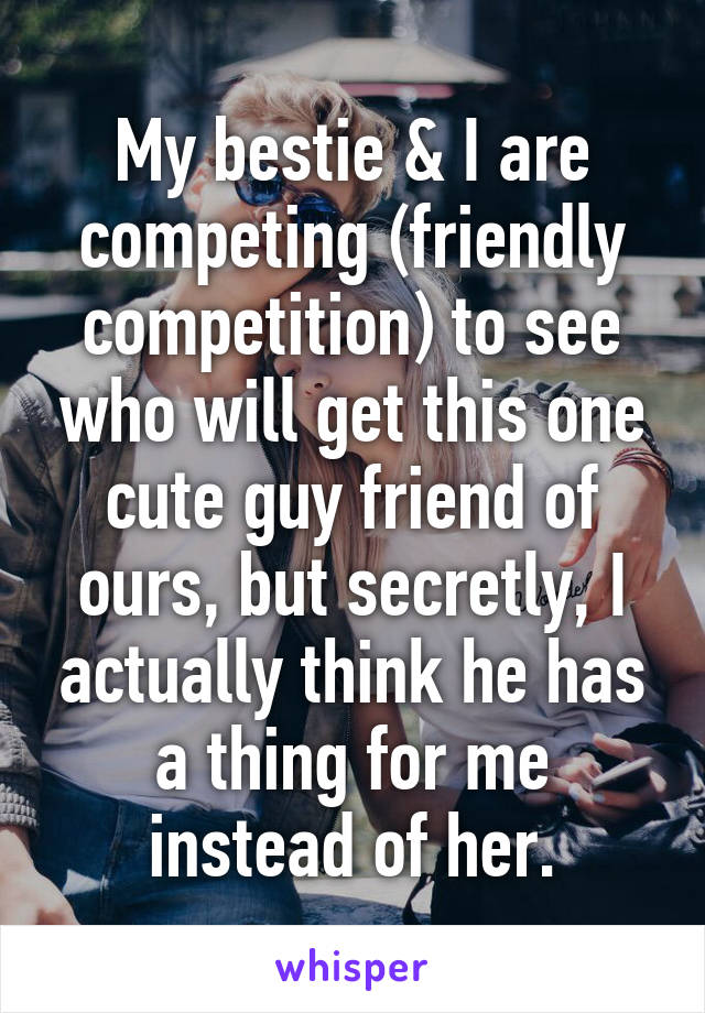 My bestie & I are competing (friendly competition) to see who will get this one cute guy friend of ours, but secretly, I actually think he has a thing for me instead of her.