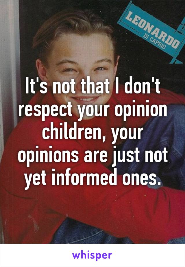 It's not that I don't respect your opinion children, your opinions are just not yet informed ones.