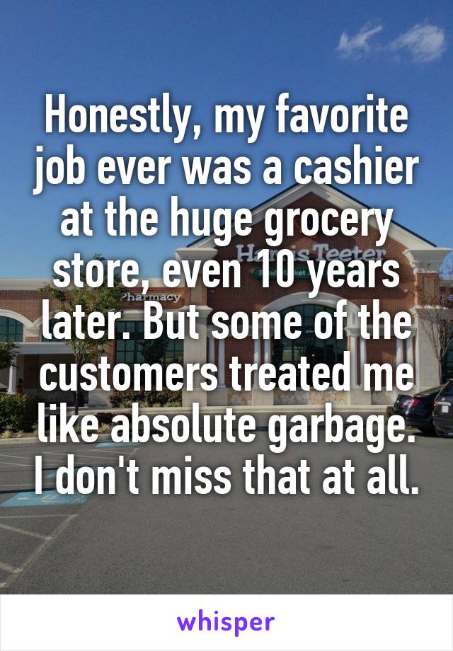 Honestly, my favorite job ever was a cashier at the huge grocery store, even 10 years later. But some of the customers treated me like absolute garbage. I don't miss that at all. 