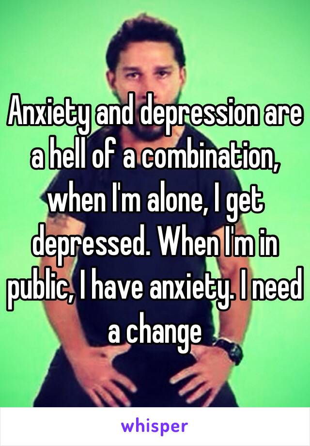 Anxiety and depression are a hell of a combination, when I'm alone, I get depressed. When I'm in public, I have anxiety. I need a change