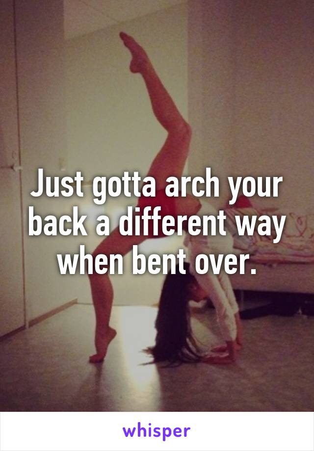 Just gotta arch your back a different way when bent over.