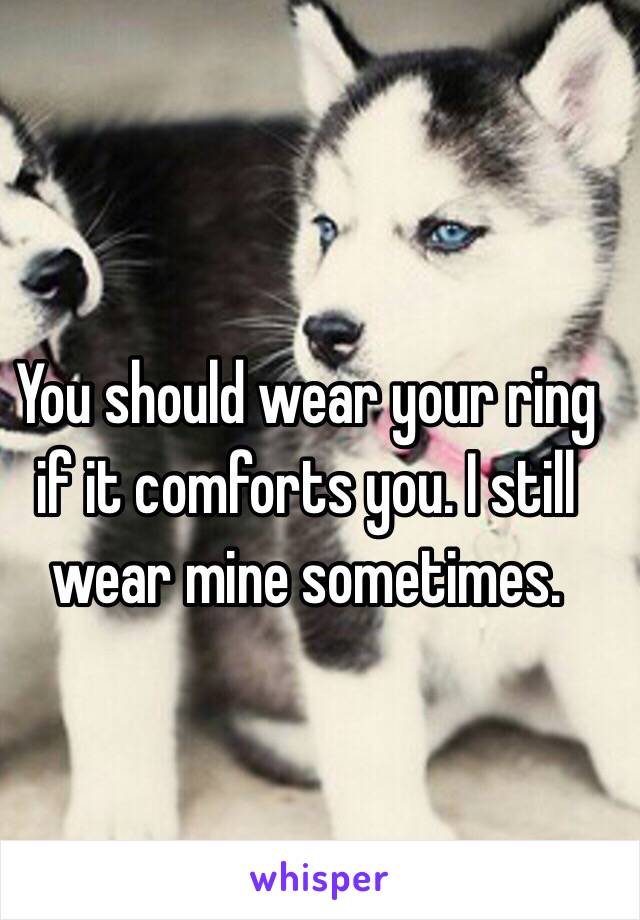 You should wear your ring if it comforts you. I still wear mine sometimes. 