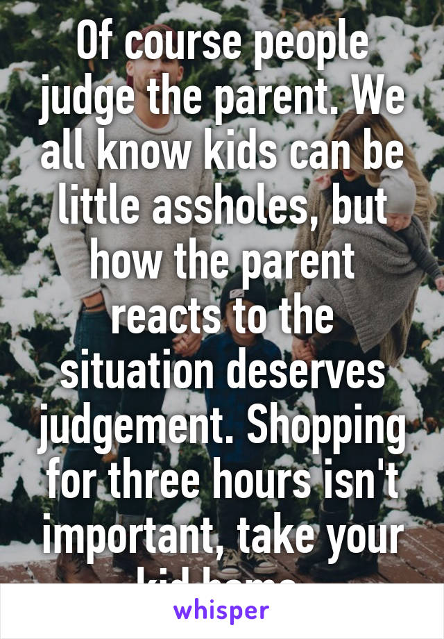 Of course people judge the parent. We all know kids can be little assholes, but how the parent reacts to the situation deserves judgement. Shopping for three hours isn't important, take your kid home.