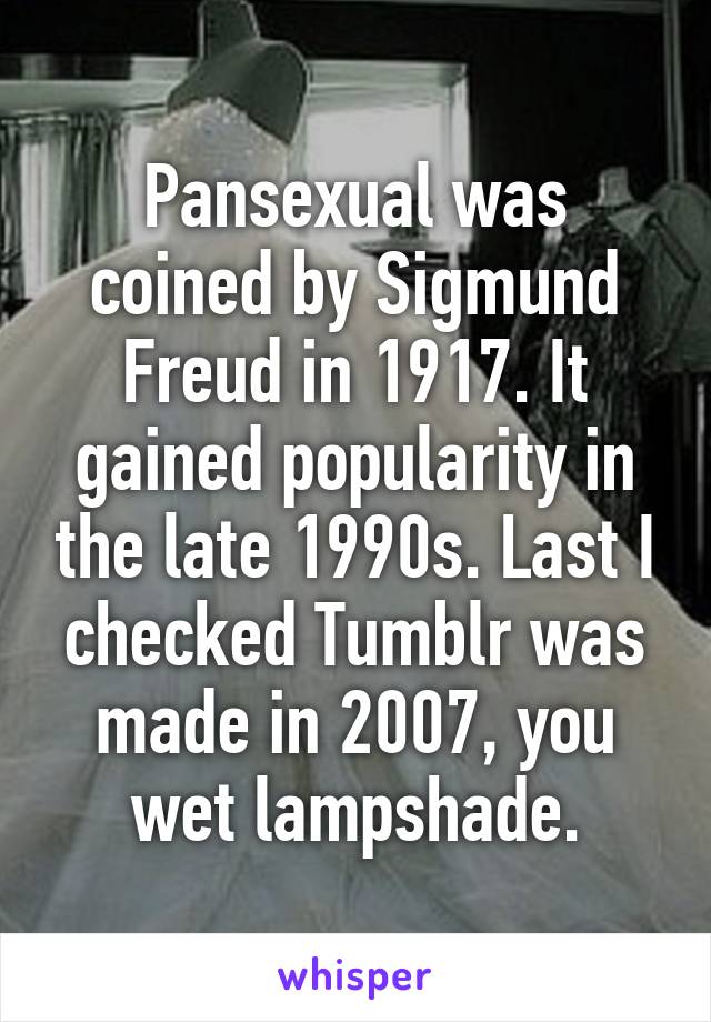 Pansexual was coined by Sigmund Freud in 1917. It gained popularity in the late 1990s. Last I checked Tumblr was made in 2007, you wet lampshade.