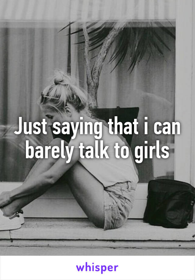 Just saying that i can barely talk to girls