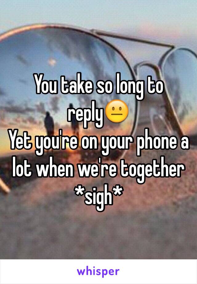 You take so long to reply😐
Yet you're on your phone a lot when we're together
*sigh*