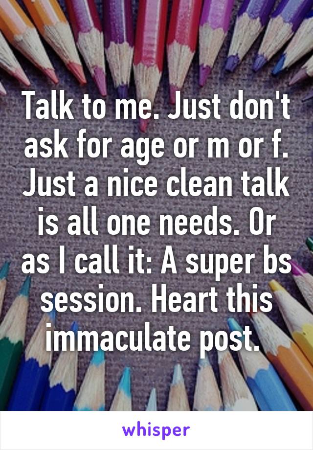 Talk to me. Just don't ask for age or m or f. Just a nice clean talk is all one needs. Or as I call it: A super bs session. Heart this immaculate post. 