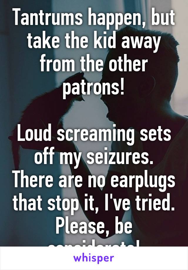 Tantrums happen, but take the kid away from the other patrons!

Loud screaming sets off my seizures. There are no earplugs that stop it, I've tried. Please, be considerate!