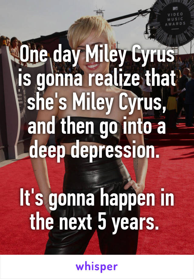 One day Miley Cyrus is gonna realize that she's Miley Cyrus, and then go into a deep depression. 

It's gonna happen in the next 5 years. 