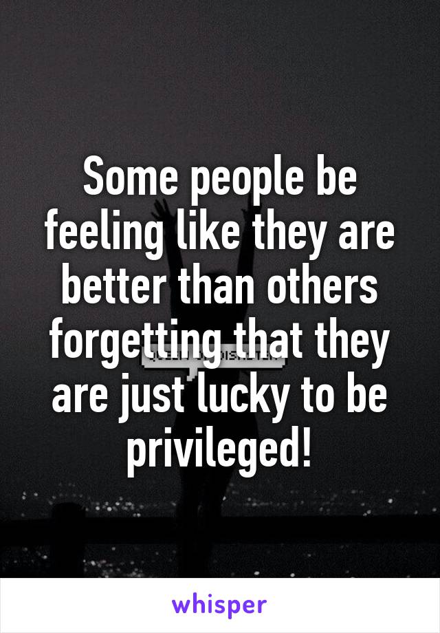 Some people be feeling like they are better than others forgetting that they are just lucky to be privileged!