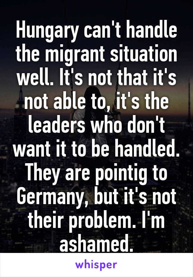 Hungary can't handle the migrant situation well. It's not that it's not able to, it's the leaders who don't want it to be handled. They are pointig to Germany, but it's not their problem. I'm ashamed.