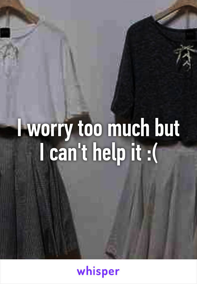 I worry too much but I can't help it :(