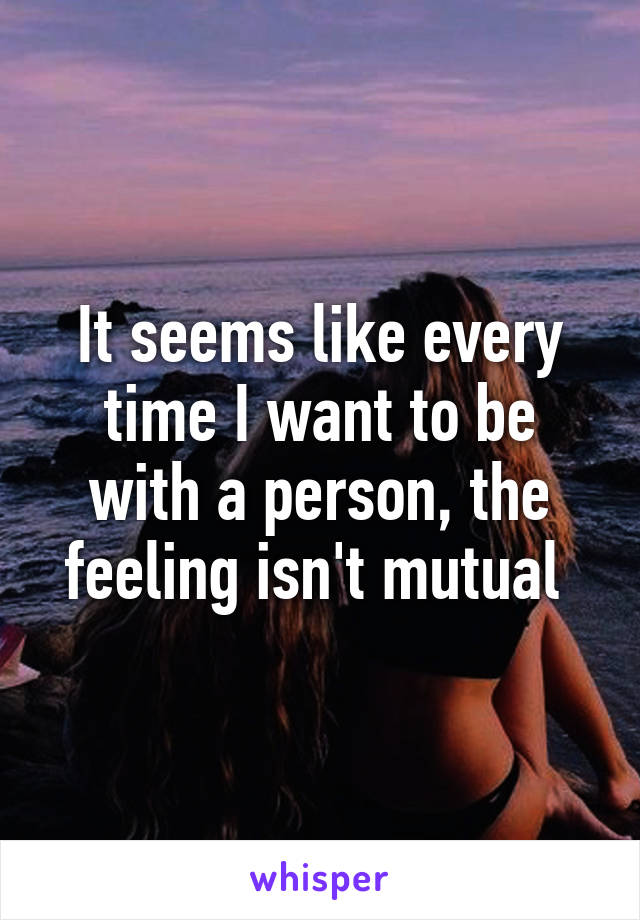 It seems like every time I want to be with a person, the feeling isn't mutual 