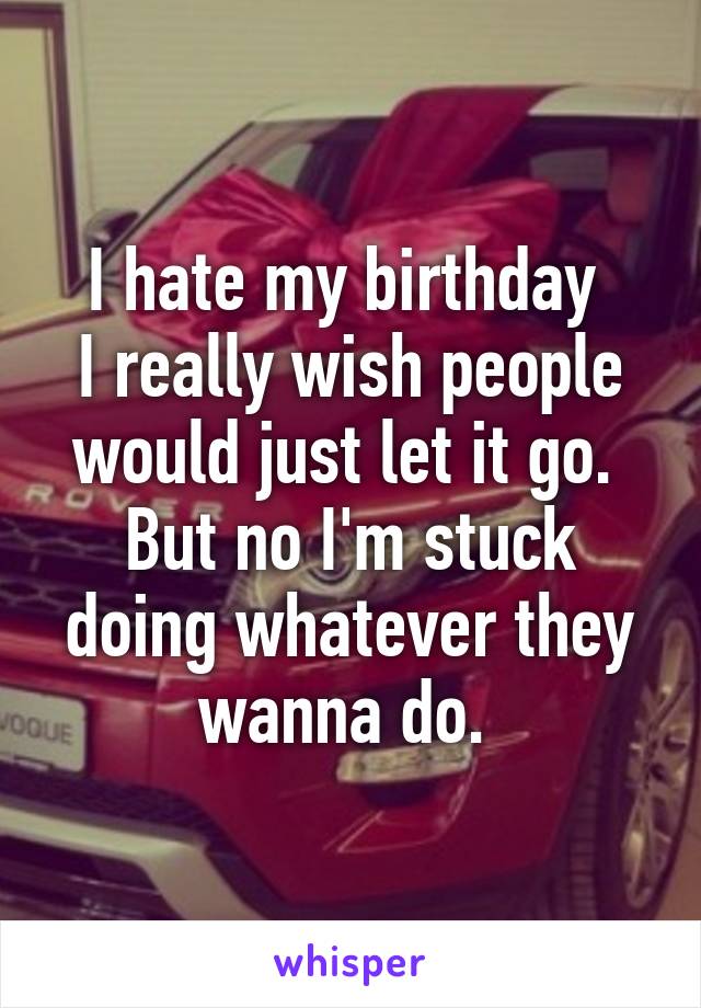 I hate my birthday 
I really wish people would just let it go. 
But no I'm stuck doing whatever they wanna do. 