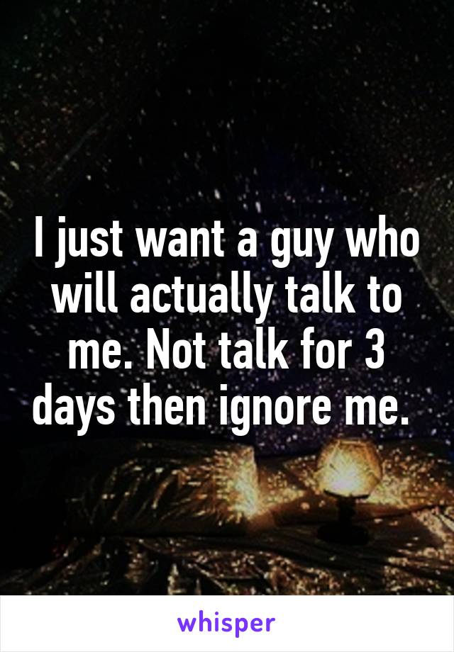 I just want a guy who will actually talk to me. Not talk for 3 days then ignore me. 