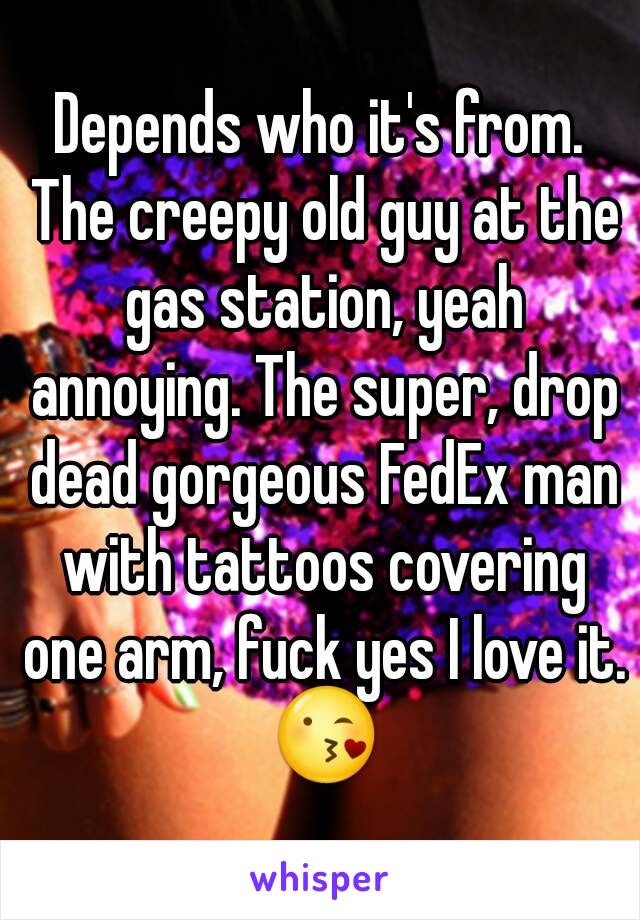 Depends who it's from. The creepy old guy at the gas station, yeah annoying. The super, drop dead gorgeous FedEx man with tattoos covering one arm, fuck yes I love it. 😘