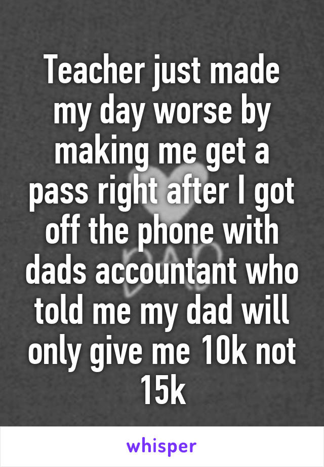 Teacher just made my day worse by making me get a pass right after I got off the phone with dads accountant who told me my dad will only give me 10k not 15k