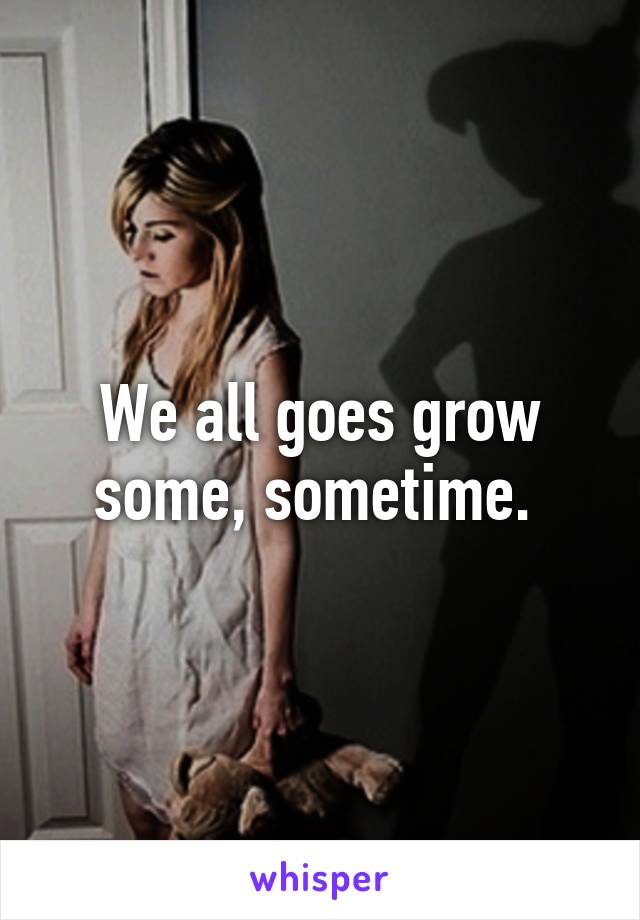 We all goes grow some, sometime. 