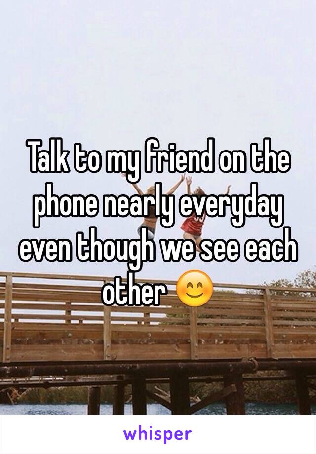 Talk to my friend on the phone nearly everyday even though we see each other 😊