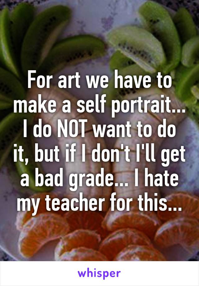 For art we have to make a self portrait... I do NOT want to do it, but if I don't I'll get a bad grade... I hate my teacher for this...