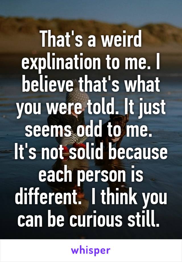 That's a weird explination to me. I believe that's what you were told. It just seems odd to me.  It's not solid because each person is different.  I think you can be curious still. 