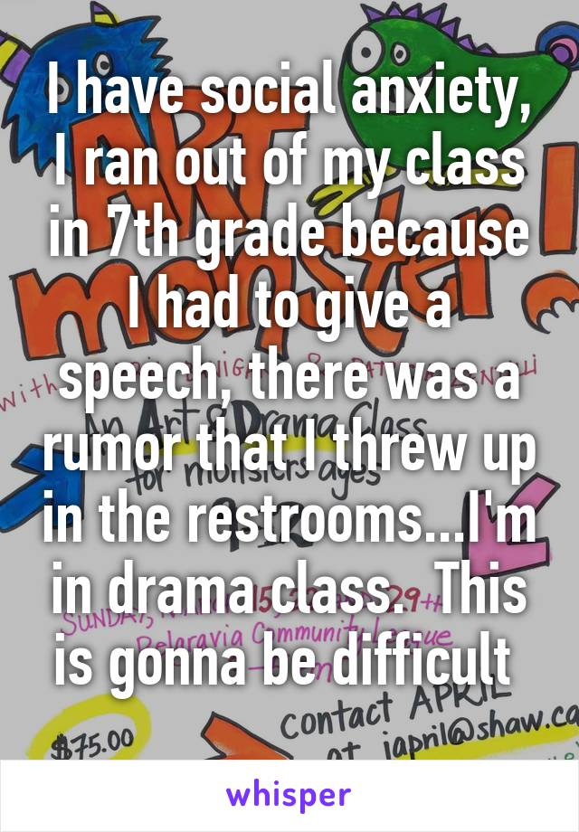 I have social anxiety, I ran out of my class in 7th grade because I had to give a speech, there was a rumor that I threw up in the restrooms...I'm in drama class.  This is gonna be difficult 
