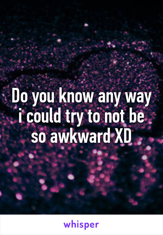 Do you know any way i could try to not be so awkward XD