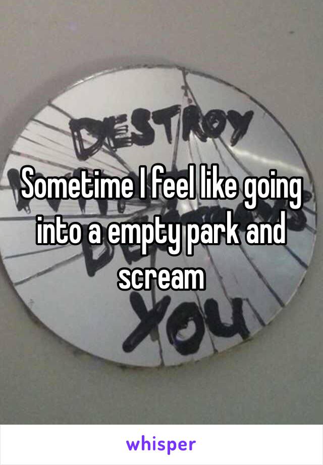 Sometime I feel like going into a empty park and scream 