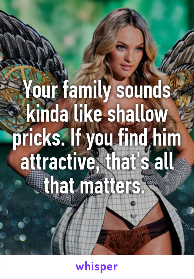 Your family sounds kinda like shallow pricks. If you find him attractive, that's all that matters. 