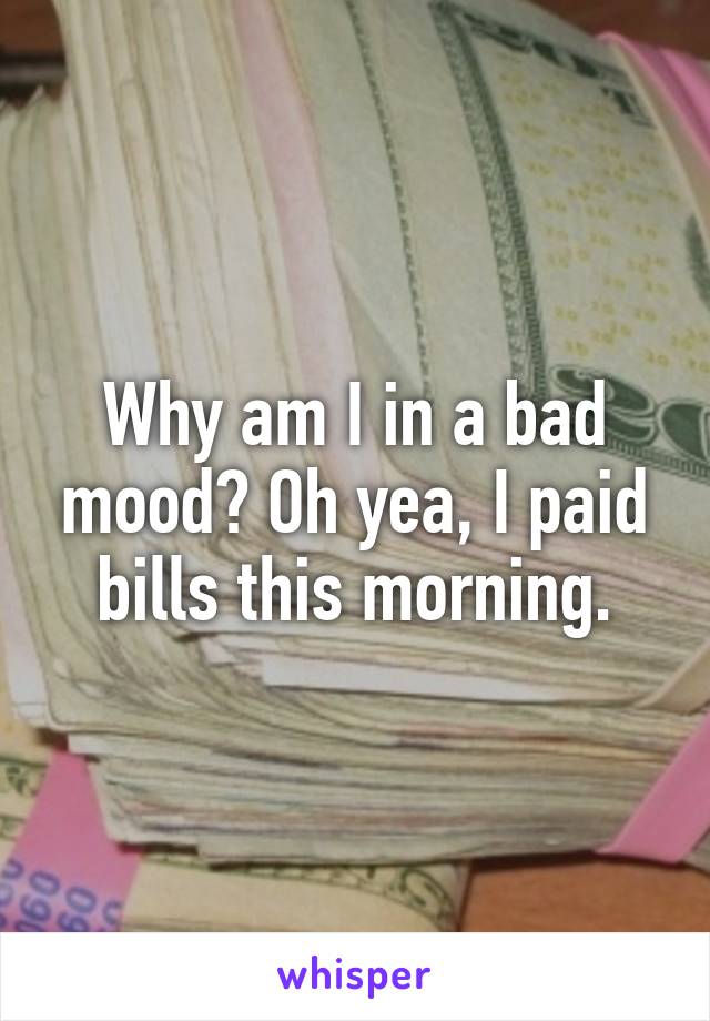 Why am I in a bad mood? Oh yea, I paid bills this morning.