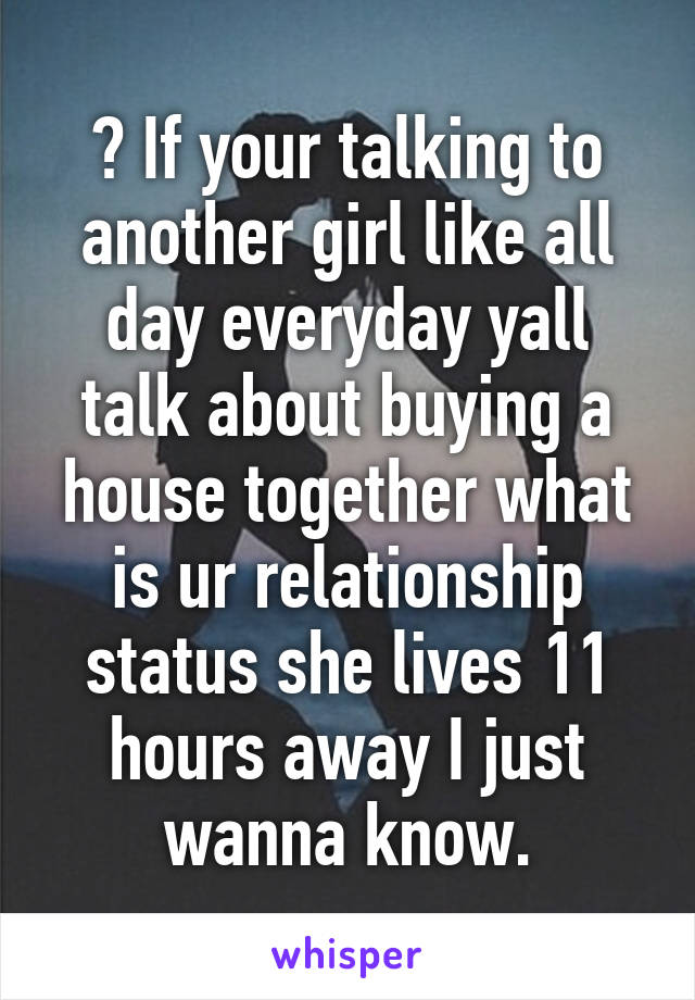 ? If your talking to another girl like all day everyday yall talk about buying a house together what is ur relationship status she lives 11 hours away I just wanna know.