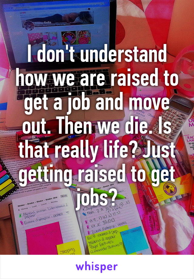 I don't understand how we are raised to get a job and move out. Then we die. Is that really life? Just getting raised to get jobs?
