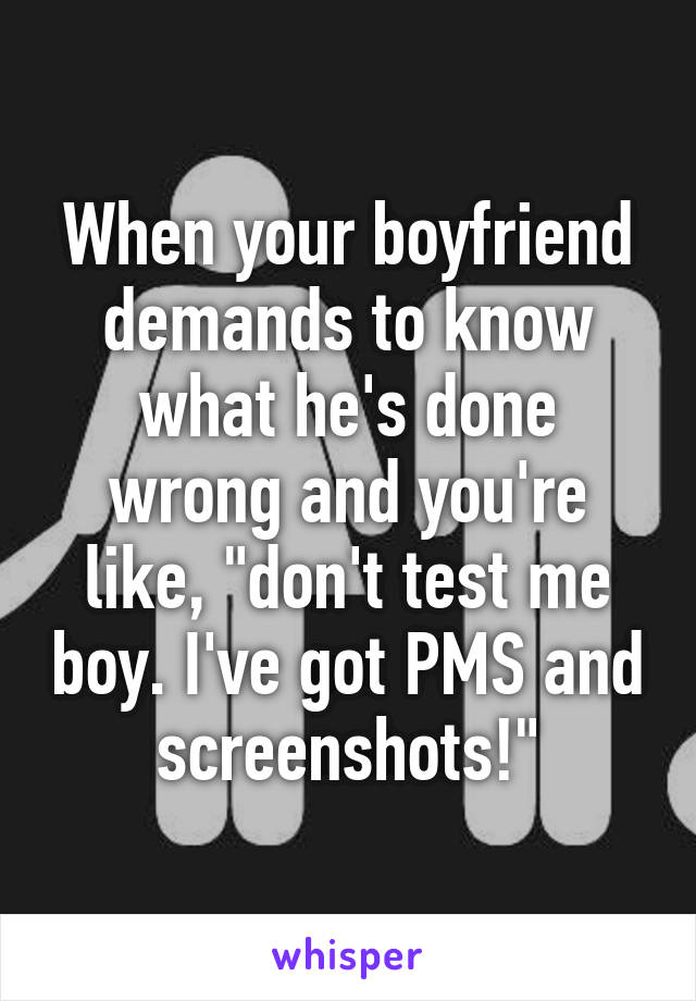 When your boyfriend demands to know what he's done wrong and you're like, "don't test me boy. I've got PMS and screenshots!"