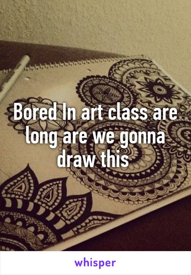 Bored In art class are long are we gonna draw this 