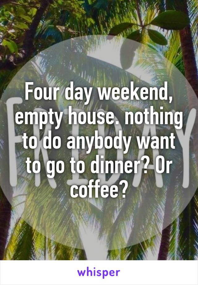 Four day weekend, empty house. nothing to do anybody want to go to dinner? Or coffee?