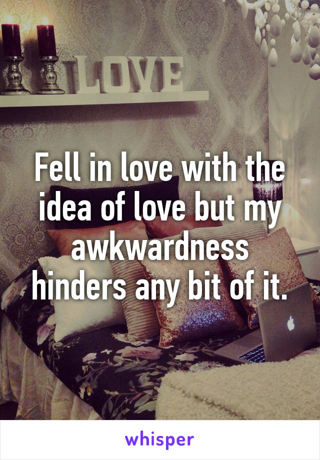 Fell in love with the idea of love but my awkwardness hinders any bit of it.