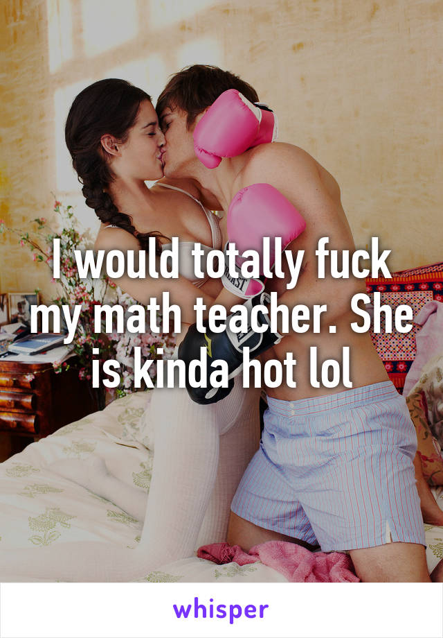 I would totally fuck my math teacher. She is kinda hot lol