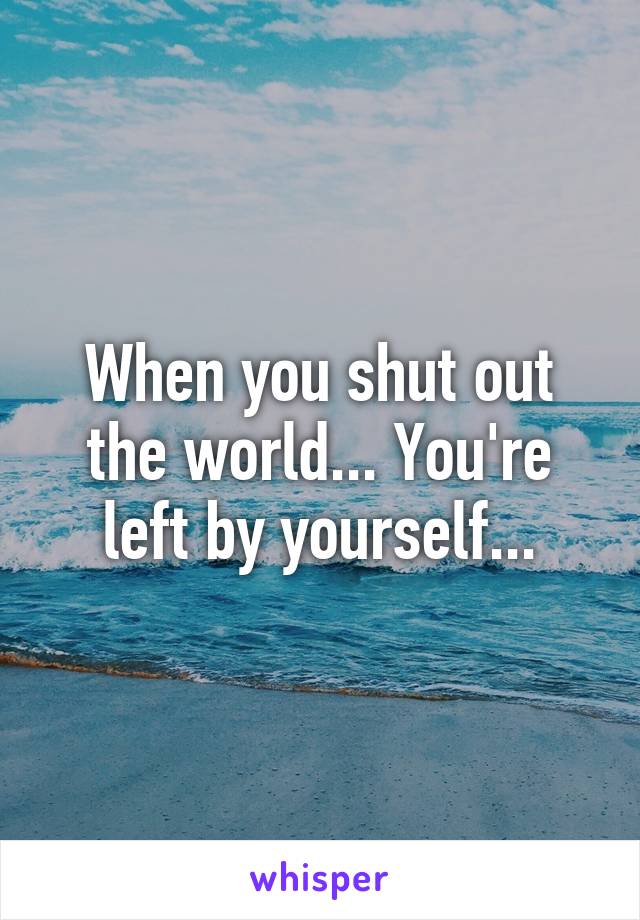 When you shut out the world... You're left by yourself...