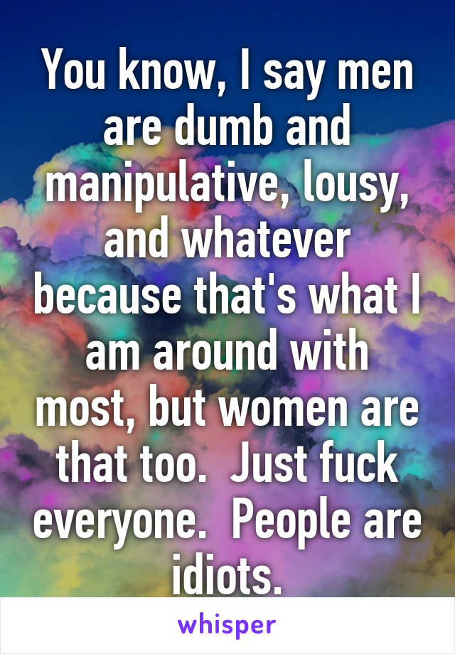 You know, I say men are dumb and manipulative, lousy, and whatever because that's what I am around with most, but women are that too.  Just fuck everyone.  People are idiots.