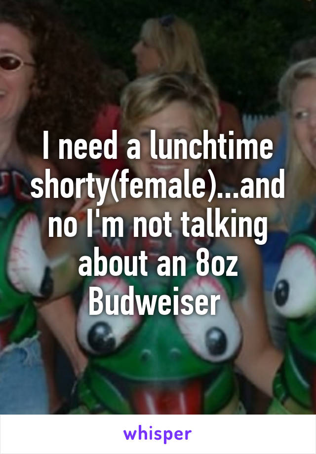 I need a lunchtime shorty(female)...and no I'm not talking about an 8oz Budweiser 