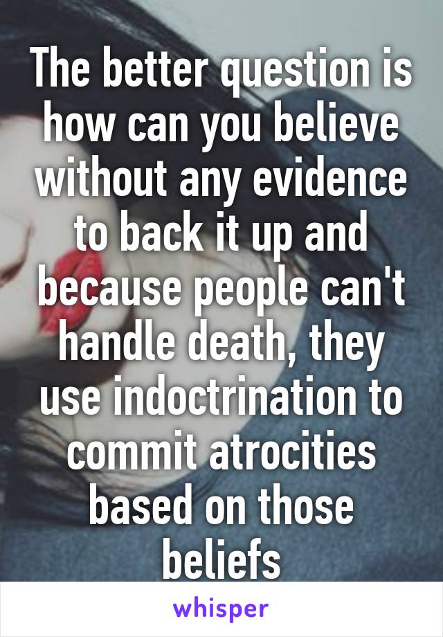 The better question is how can you believe without any evidence to back it up and because people can't handle death, they use indoctrination to commit atrocities based on those beliefs