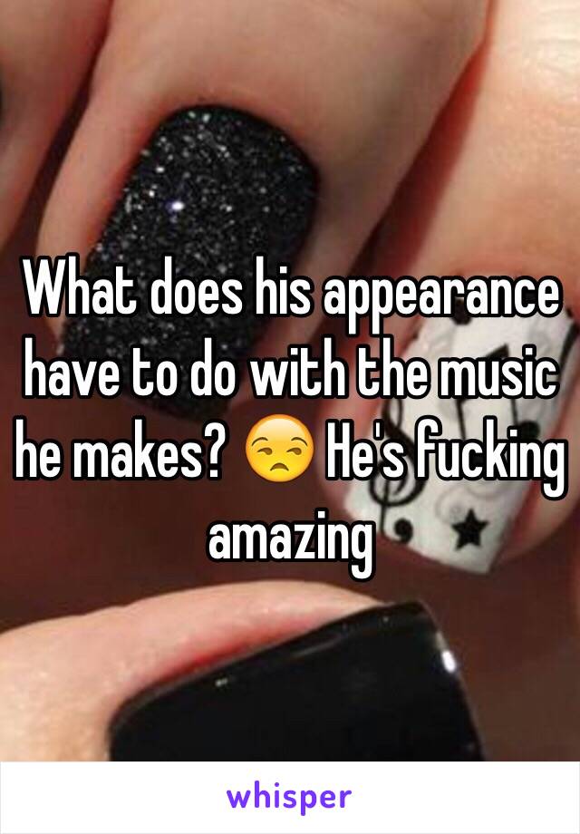 What does his appearance have to do with the music he makes? 😒 He's fucking amazing 