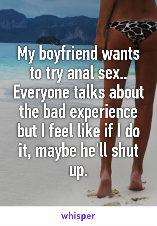 My boyfriend wants to try anal sex.. Everyone talks about the bad experience but I feel like if I do it, maybe he'll shut up.