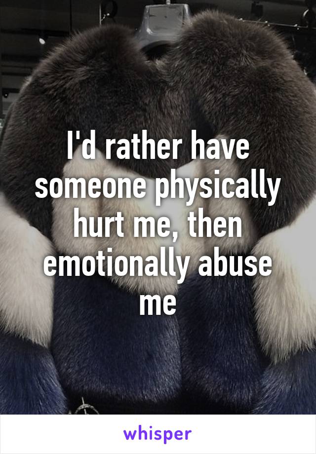 I'd rather have someone physically hurt me, then emotionally abuse me