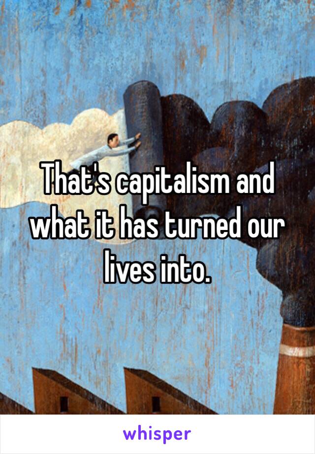 That's capitalism and what it has turned our lives into. 