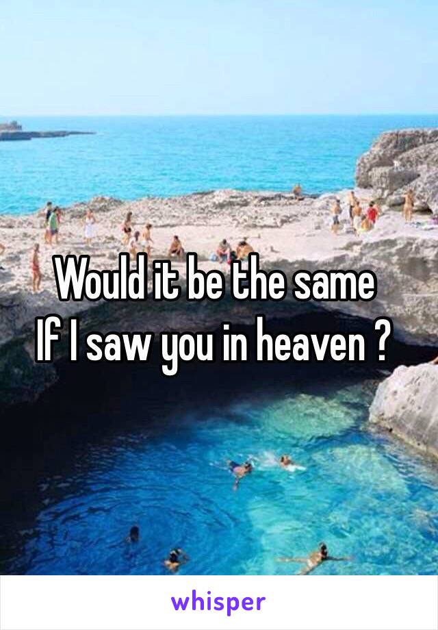 Would it be the same 
If I saw you in heaven ? 