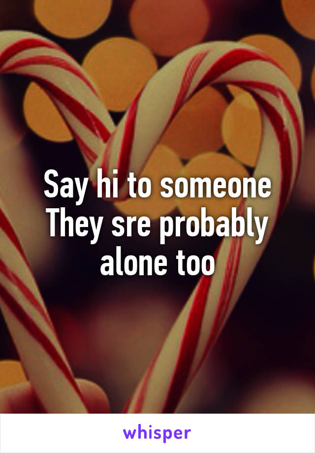 Say hi to someone
They sre probably alone too