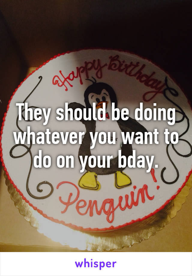 They should be doing whatever you want to do on your bday.